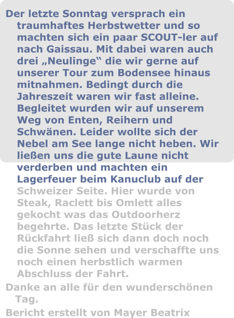 Der letzte Sonntag versprach ein traumhaftes Herbstwetter und so machten sich ein paar SCOUT-ler auf nach Gaissau. Mit dabei waren auch drei „Neulinge“ die wir gerne auf unserer Tour zum Bodensee hinaus mitnahmen. Bedingt durch die Jahreszeit waren wir fast alleine. Begleitet wurden wir auf unserem Weg von Enten, Reihern und Schwänen. Leider wollte sich der Nebel am See lange nicht heben. Wir ließen uns die gute Laune nicht verderben und machten ein Lagerfeuer beim Kanuclub auf der Schweizer Seite. Hier wurde von Steak, Raclett bis Omlett alles gekocht was das Outdoorherz begehrte. Das letzte Stück der Rückfahrt ließ sich dann doch noch die Sonne sehen und verschaffte uns noch einen herbstlich warmen Abschluss der Fahrt.  Danke an alle für den wunderschönen Tag.  Bericht erstellt von Mayer Beatrix