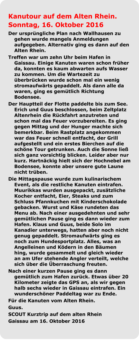 Kanutour auf dem Alten Rhein.  Sonntag, 16. Oktober 2016 Der ursprüngliche Plan nach Wallhausen zu gehen wurde mangels Anmeldungen aufgegeben. Alternativ ging es dann auf den Alten Rhein.  Treffen war um zehn Uhr beim Hafen in Gaissau. Einige Kanuten waren schon früher da, konnten es kaum abwarten aufs Wasser zu kommen. Um die Wartezeit zu überbrücken wurde schon mal ein wenig stromaufwärts gepaddelt. Als dann alle da waren, ging es gemütlich Richtung Bodensee.  Der Hauptteil der Flotte paddelte bis zum See. Erich und Guus beschlossen, beim Zeltplatz Altenrhein die Rückfahrt anzutreten und schon mal das Feuer vorzubereiten. Es ging gegen Mittag und der Hunger machte sich bemerkbar. Beim Rastplatz angekommen war das Feuer schnell entfacht, der Grill aufgestellt und ein erstes Bierchen auf die schöne Tour getrunken. Auch die Sonne ließ sich ganz vorsichtig blicken. Leider aber nur kurz. Hartnäckig hielt sich der Hochnebel am Bodensee, konnte aber unsere gute Laune nicht trüben.  Die Mittagspause wurde zum kulinarischem Event, als die restliche Kanuten eintrafen. Muurikkas wurden ausgepackt, zusätzliche Kocher entfacht, Eier, Steaks und zum Schluss Pfannkuchen mit Kinderschokolade gebacken. Wurst und Käse rundeten das Menu ab. Nach einer ausgedehnten und sehr gemütlichen Pause ging es dann wieder zum Hafen. Klaus und Guus, beide Solo im Kanadier unterwegs, hatten aber noch nicht genug gepaddelt. Stromaufwärts ging es noch zum Hundesportplatz. Alles, was an Angelleinen und Ködern in den Bäumen hing, wurde gesammelt und gleich wieder an am Ufer stehende Angler verteilt, welche sich über die Überraschung freuten.  Nach einer kurzen Pause ging es dann gemütlich zum Hafen zurück. Etwas über 20 Kilometer zeigte das GPS an, als wir gegen halb sechs wieder in Gaissau eintrafen. Ein wunderschöner Paddeltag war zu Ende. Für die Kanuten vom Alten Rhein. Guus. SCOUT Kurztrip auf dem alten Rhein Gaissau am 16. Oktober 2016