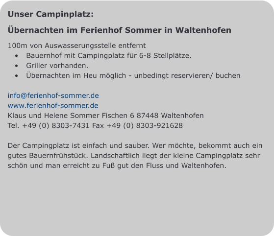 Unser Campinplatz: Übernachten im Ferienhof Sommer in Waltenhofen 100m von Auswasserungsstelle entfernt •	Bauernhof mit Campingplatz für 6-8 Stellplätze.  •	Griller vorhanden. •	Übernachten im Heu möglich - unbedingt reservieren/ buchen  info@ferienhof-sommer.de www.ferienhof-sommer.de Klaus und Helene Sommer Fischen 6 87448 Waltenhofen Tel. +49 (0) 8303-7431 Fax +49 (0) 8303-921628  Der Campingplatz ist einfach und sauber. Wer möchte, bekommt auch ein gutes Bauernfrühstück. Landschaftlich liegt der kleine Campingplatz sehr schön und man erreicht zu Fuß gut den Fluss und Waltenhofen.