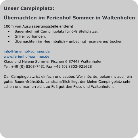 Unser Campinplatz: Übernachten im Ferienhof Sommer in Waltenhofen 100m von Auswasserungsstelle entfernt •	Bauernhof mit Campingplatz für 6-8 Stellplätze.  •	Griller vorhanden. •	Übernachten im Heu möglich - unbedingt reservieren/ buchen  info@ferienhof-sommer.de www.ferienhof-sommer.de Klaus und Helene Sommer Fischen 6 87448 Waltenhofen Tel. +49 (0) 8303-7431 Fax +49 (0) 8303-921628  Der Campingplatz ist einfach und sauber. Wer möchte, bekommt auch ein gutes Bauernfrühstück. Landschaftlich liegt der kleine Campingplatz sehr schön und man erreicht zu Fuß gut den Fluss und Waltenhofen.