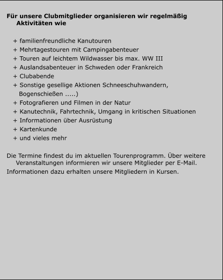 Für unsere Clubmitglieder organisieren wir regelmäßig Aktivitäten wie     + familienfreundliche Kanutouren    + Mehrtagestouren mit Campingabenteuer    + Touren auf leichtem Wildwasser bis max. WW III    + Auslandsabenteuer in Schweden oder Frankreich    + Clubabende     + Sonstige gesellige Aktionen Schneeschuhwandern,       Bogenschießen .....)    + Fotografieren und Filmen in der Natur     + Kanutechnik, Fahrtechnik, Umgang in kritischen Situationen    + Informationen über Ausrüstung    + Kartenkunde    + und vieles mehr    Die Termine findest du im aktuellen Tourenprogramm. Über weitere Veranstaltungen informieren wir unsere Mitglieder per E-Mail. Informationen dazu erhalten unsere Mitgliedern in Kursen.