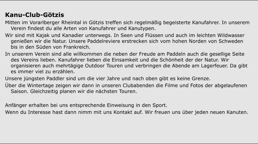 Kanu-Club-Götzis  Mitten im Vorarlberger Rheintal in Götzis treffen sich regelmäßig begeisterte Kanufahrer. In unserem Verein findest du alle Arten von Kanufahrer und Kanutypen.  Wir sind mit Kajak und Kanadier unterwegs. In Seen und Flüssen und auch im leichten Wildwasser genießen wir die Natur. Unsere Paddelreviere erstrecken sich vom hohen Norden von Schweden bis in den Süden von Frankreich.  In unserem Verein sind alle willkommen die neben der Freude am Paddeln auch die gesellige Seite des Vereins lieben. Kanufahrer lieben die Einsamkeit und die Schönheit der der Natur. Wir organisieren auch mehrtägige Outdoor Touren und verbringen die Abende am Lagerfeuer. Da gibt es immer viel zu erzählen.  Unsere jüngsten Paddler sind um die vier Jahre und nach oben gibt es keine Grenze.  Über die Wintertage zeigen wir dann in unseren Clubabenden die Filme und Fotos der abgelaufenen Saison. Gleichzeitig planen wir die nächsten Touren.  Anfänger erhalten bei uns entsprechende Einweisung in den Sport.  Wenn du Interesse hast dann nimm mit uns Kontakt auf. Wir freuen uns über jeden neuen Kanuten.