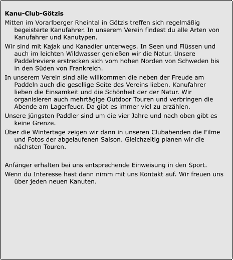 Kanu-Club-Götzis  Mitten im Vorarlberger Rheintal in Götzis treffen sich regelmäßig begeisterte Kanufahrer. In unserem Verein findest du alle Arten von Kanufahrer und Kanutypen.  Wir sind mit Kajak und Kanadier unterwegs. In Seen und Flüssen und auch im leichten Wildwasser genießen wir die Natur. Unsere Paddelreviere erstrecken sich vom hohen Norden von Schweden bis in den Süden von Frankreich.  In unserem Verein sind alle willkommen die neben der Freude am Paddeln auch die gesellige Seite des Vereins lieben. Kanufahrer lieben die Einsamkeit und die Schönheit der der Natur. Wir organisieren auch mehrtägige Outdoor Touren und verbringen die Abende am Lagerfeuer. Da gibt es immer viel zu erzählen.  Unsere jüngsten Paddler sind um die vier Jahre und nach oben gibt es keine Grenze.  Über die Wintertage zeigen wir dann in unseren Clubabenden die Filme und Fotos der abgelaufenen Saison. Gleichzeitig planen wir die nächsten Touren.  Anfänger erhalten bei uns entsprechende Einweisung in den Sport.  Wenn du Interesse hast dann nimm mit uns Kontakt auf. Wir freuen uns über jeden neuen Kanuten.