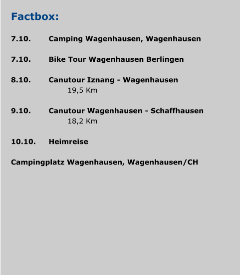 Factbox:  7.10.	Camping Wagenhausen, Wagenhausen  7.10.	Bike Tour Wagenhausen Berlingen 				 8.10.	Canutour Iznang - Wagenhausen 				19,5 Km  9.10.	Canutour Wagenhausen - Schaffhausen 				18,2 Km 	 10.10.	Heimreise  Campingplatz Wagenhausen, Wagenhausen/CH