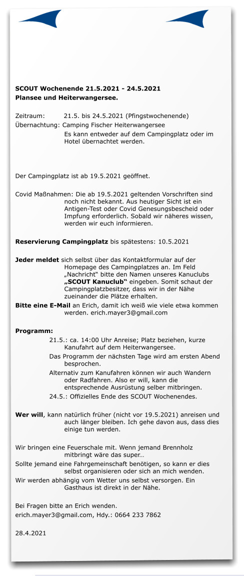 SCOUT Wochenende 21.5.2021 - 24.5.2021 Plansee und Heiterwangersee.  Zeitraum: 	21.5. bis 24.5.2021 (Pfingstwochenende) Übernachtung: Camping Fischer Heiterwangersee 	Es kann entweder auf dem Campingplatz oder im Hotel übernachtet werden. 	   Der Campingplatz ist ab 19.5.2021 geöffnet.  Covid Maßnahmen: Die ab 19.5.2021 geltenden Vorschriften sind noch nicht bekannt. Aus heutiger Sicht ist ein Antigen-Test oder Covid Genesungsbescheid oder Impfung erforderlich. Sobald wir näheres wissen, werden wir euch informieren.   Reservierung Campingplatz bis spätestens: 10.5.2021  Jeder meldet sich selbst über das Kontaktformular auf der Homepage des Campingplatzes an. Im Feld „Nachricht“ bitte den Namen unseres Kanuclubs „SCOUT Kanuclub“ eingeben. Somit schaut der Campingplatzbesitzer, dass wir in der Nähe zueinander die Plätze erhalten.  Bitte eine E-Mail an Erich, damit ich weiß wie viele etwa kommen werden. erich.mayer3@gmail.com  Programm: 21.5.: ca. 14:00 Uhr Anreise; Platz beziehen, kurze Kanufahrt auf dem Heiterwangersee. Das Programm der nächsten Tage wird am ersten Abend besprochen. Alternativ zum Kanufahren können wir auch Wandern oder Radfahren. Also er will, kann die entsprechende Ausrüstung selber mitbringen. 24.5.: Offizielles Ende des SCOUT Wochenendes.  Wer will, kann natürlich früher (nicht vor 19.5.2021) anreisen und auch länger bleiben. Ich gehe davon aus, dass dies einige tun werden.  Wir bringen eine Feuerschale mit. Wenn jemand Brennholz mitbringt wäre das super… Sollte jemand eine Fahrgemeinschaft benötigen, so kann er dies selbst organisieren oder sich an mich wenden. Wir werden abhängig vom Wetter uns selbst versorgen. Ein Gasthaus ist direkt in der Nähe.  Bei Fragen bitte an Erich wenden.  erich.mayer3@gmail.com, Hdy.: 0664 233 7862  28.4.2021