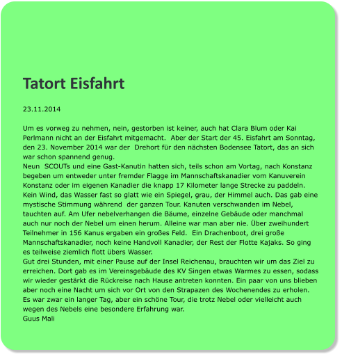 Tatort Eisfahrt 23.11.2014  Um es vorweg zu nehmen, nein, gestorben ist keiner, auch hat Clara Blum oder Kai Perlmann nicht an der Eisfahrt mitgemacht.  Aber der Start der 45. Eisfahrt am Sonntag, den 23. November 2014 war der  Drehort für den nächsten Bodensee Tatort, das an sich war schon spannend genug.  Neun  SCOUTs und eine Gast-Kanutin hatten sich, teils schon am Vortag, nach Konstanz begeben um entweder unter fremder Flagge im Mannschaftskanadier vom Kanuverein Konstanz oder im eigenen Kanadier die knapp 17 Kilometer lange Strecke zu paddeln. Kein Wind, das Wasser fast so glatt wie ein Spiegel, grau, der Himmel auch. Das gab eine mystische Stimmung während  der ganzen Tour. Kanuten verschwanden im Nebel, tauchten auf. Am Ufer nebelverhangen die Bäume, einzelne Gebäude oder manchmal auch nur noch der Nebel um einen herum. Alleine war man aber nie. Über zweihundert Teilnehmer in 156 Kanus ergaben ein großes Feld.  Ein Drachenboot, drei große Mannschaftskanadier, noch keine Handvoll Kanadier, der Rest der Flotte Kajaks. So ging es teilweise ziemlich flott übers Wasser. Gut drei Stunden, mit einer Pause auf der Insel Reichenau, brauchten wir um das Ziel zu erreichen. Dort gab es im Vereinsgebäude des KV Singen etwas Warmes zu essen, sodass wir wieder gestärkt die Rückreise nach Hause antreten konnten. Ein paar von uns blieben aber noch eine Nacht um sich vor Ort von den Strapazen des Wochenendes zu erholen.  Es war zwar ein langer Tag, aber ein schöne Tour, die trotz Nebel oder vielleicht auch wegen des Nebels eine besondere Erfahrung war. Guus Mali