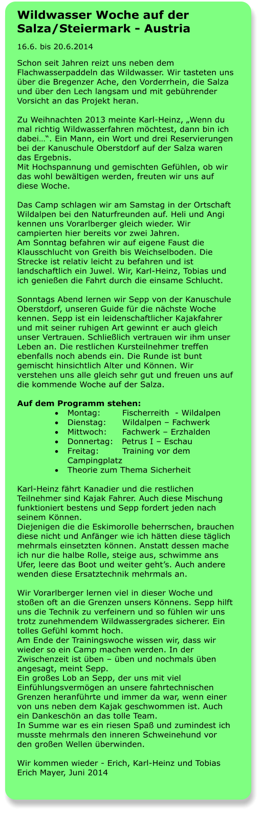 Wildwasser Woche auf der Salza/Steiermark - Austria 16.6. bis 20.6.2014 Schon seit Jahren reizt uns neben dem Flachwasserpaddeln das Wildwasser. Wir tasteten uns über die Bregenzer Ache, den Vorderrhein, die Salza und über den Lech langsam und mit gebührender Vorsicht an das Projekt heran.  Zu Weihnachten 2013 meinte Karl-Heinz, „Wenn du mal richtig Wildwasserfahren möchtest, dann bin ich dabei…“. Ein Mann, ein Wort und drei Reservierungen bei der Kanuschule Oberstdorf auf der Salza waren das Ergebnis. Mit Hochspannung und gemischten Gefühlen, ob wir das wohl bewältigen werden, freuten wir uns auf diese Woche.  Das Camp schlagen wir am Samstag in der Ortschaft Wildalpen bei den Naturfreunden auf. Heli und Angi kennen uns Vorarlberger gleich wieder. Wir campierten hier bereits vor zwei Jahren.  Am Sonntag befahren wir auf eigene Faust die Klausschlucht von Greith bis Weichselboden. Die Strecke ist relativ leicht zu befahren und ist landschaftlich ein Juwel. Wir, Karl-Heinz, Tobias und ich genießen die Fahrt durch die einsame Schlucht.  Sonntags Abend lernen wir Sepp von der Kanuschule Oberstdorf, unseren Guide für die nächste Woche kennen. Sepp ist ein leidenschaftlicher Kajakfahrer und mit seiner ruhigen Art gewinnt er auch gleich unser Vertrauen. Schließlich vertrauen wir ihm unser Leben an. Die restlichen Kursteilnehmer treffen ebenfalls noch abends ein. Die Runde ist bunt gemischt hinsichtlich Alter und Können. Wir verstehen uns alle gleich sehr gut und freuen uns auf die kommende Woche auf der Salza.  Auf dem Programm stehen: ·	Montag:	   Fischerreith  - Wildalpen ·	Dienstag: 	   Wildalpen – Fachwerk ·	Mittwoch: 	   Fachwerk – Erzhalden ·	Donnertag:   Petrus I – Eschau ·	Freitag: 	   Training vor dem Campingplatz ·	Theorie zum Thema Sicherheit  Karl-Heinz fährt Kanadier und die restlichen Teilnehmer sind Kajak Fahrer. Auch diese Mischung funktioniert bestens und Sepp fordert jeden nach seinem Können. Diejenigen die die Eskimorolle beherrschen, brauchen diese nicht und Anfänger wie ich hätten diese täglich mehrmals einsetzten können. Anstatt dessen mache ich nur die halbe Rolle, steige aus, schwimme ans Ufer, leere das Boot und weiter geht’s. Auch andere wenden diese Ersatztechnik mehrmals an.  Wir Vorarlberger lernen viel in dieser Woche und stoßen oft an die Grenzen unsers Könnens. Sepp hilft uns die Technik zu verfeinern und so fühlen wir uns trotz zunehmendem Wildwassergrades sicherer. Ein tolles Gefühl kommt hoch.  Am Ende der Trainingswoche wissen wir, dass wir wieder so ein Camp machen werden. In der Zwischenzeit ist üben – üben und nochmals üben angesagt, meint Sepp.  Ein großes Lob an Sepp, der uns mit viel Einfühlungsvermögen an unsere fahrtechnischen Grenzen heranführte und immer da war, wenn einer von uns neben dem Kajak geschwommen ist. Auch ein Dankeschön an das tolle Team.  In Summe war es ein riesen Spaß und zumindest ich musste mehrmals den inneren Schweinehund vor den großen Wellen überwinden.  Wir kommen wieder - Erich, Karl-Heinz und Tobias Erich Mayer, Juni 2014